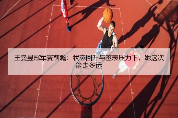 王曼昱冠军赛前瞻：状态回升与签表压力下，她这次能走多远